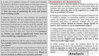 1. A class of 10 students consists of 5 males and 5 females.
We intend to develop a model based on their past scores to
predict the future score. The average score of females is 60
whereas that of male is 80. The overall average of the class is
70. Give two ways of predicting the score and analyse
them for fitting model.
2. Suppose that we want to select between two prediction
models, M1 and M2. We have performed 10 rounds of 10-
fold cross-validation on each model, whereas the same data
partitioning in round one is used for both M1 and M2. The
error rates obtained for M1 are 30.5, 32.2, 20.7, 20.6, 31.0,
41.0, 27.7, 26.0, 21.5, 26.0. The error rates for M2 are 22.4,
14.5, 22.4, 19.6, 20.7, 20.4, 22.1, 19.4, 16.2, 35.0. Comment
on whether one model is significantly better than the
other considering a significance level of 1%.
3. Return statement can only be used to return a single value.
Can multiple values be returned from a function? Justify
your answer.
4. Abraham wrote a program using functions to find sum of
two numbers whereas Alex wrote the statements to find the
sum of two numbers in the main() function only. Which of
the two methods is efficient in execution and why?
5. Kamala wants to store the details of students studying in 1st
year and later on wishes to retrieve the information about the
students who score the highest marks in each subject. Specify
the scenario where the data can be organized as a single 2-D
array or as multiple 1-D arrays.
6. Murugan is working on a Campus Management Software but
is unable to identify the maximum number of students per
course. He decided to implement the same using arrays but
discovered that there is memory wastage due to over
provisioning. Which method of memory storage should be
used by Dave and how it can be implemented using C?
7. Abdhul Khader is working on a 32-bit machine whereas Julie
is working on a 64-bit machine. Both wrote the same code to find
factorial of a number but Albert is unable to find factorial of a
number till 9 whereas Julie is able to find the factorial of higher
number. Identify the possible reason why Albert is unable to
find the factorial. Suggest some changes in the code so that
Albert can handle bigger inputs.
8. While writing a C code, the problem faced by the
programmers is to find if the parenthesis is balanced or not.
Write an algorithm to check if the parenthesis in C code are
balanced. Initially your code should work for balanced { and }
braces.
E x a m p l e s o f Q u e s t i o n s
Analysis 46
 