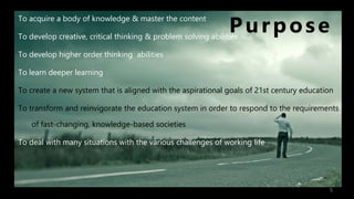 Purpose
To acquire a body of knowledge & master the content
To develop creative, critical thinking & problem solving abilities
To develop higher order thinking abilities
To learn deeper learning
To create a new system that is aligned with the aspirational goals of 21st century education
To transform and reinvigorate the education system in order to respond to the requirements
of fast-changing, knowledge-based societies
To deal with many situations with the various challenges of working life
5
 