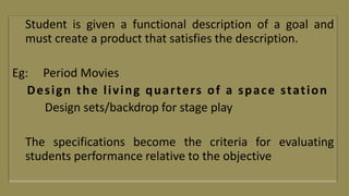Student is given a functional description of a goal and
must create a product that satisfies the description.
Eg: Period Movies
Design the living quarters of a space station
Design sets/backdrop for stage play
The specifications become the criteria for evaluating
students performance relative to the objective
54
 
