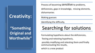 Creativity:
“Something
Original and
Worthwhile”
Process of becoming sensitive to problems,
deficiencies, gaps in knowledge, missing elements,
disharmonies
Identifying the difficulty,
Searching for solutions
Making guesses
Formulating hypothesis about the deficiencies,
Testing and retesting hypothesis,
possibly modifying and retesting them and finally
communicating the results,
which is a new product
 