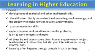 Learning in Higher Education
it involves
 development of analytical and other intellectual skills,
 the ability to critically deconstruct and evaluate given knowledge, and
the creativity to make new connections and syntheses.
 to acquire practical skills,
 explore, inquire, seek solutions to complex problems,
learn to work in teams and more.
 All these by and large assume direct human engagement – not just
teacher-student interaction, but also peer interactions, including
informal ones.
 Learning often happens through osmosis in social settings.
70
 