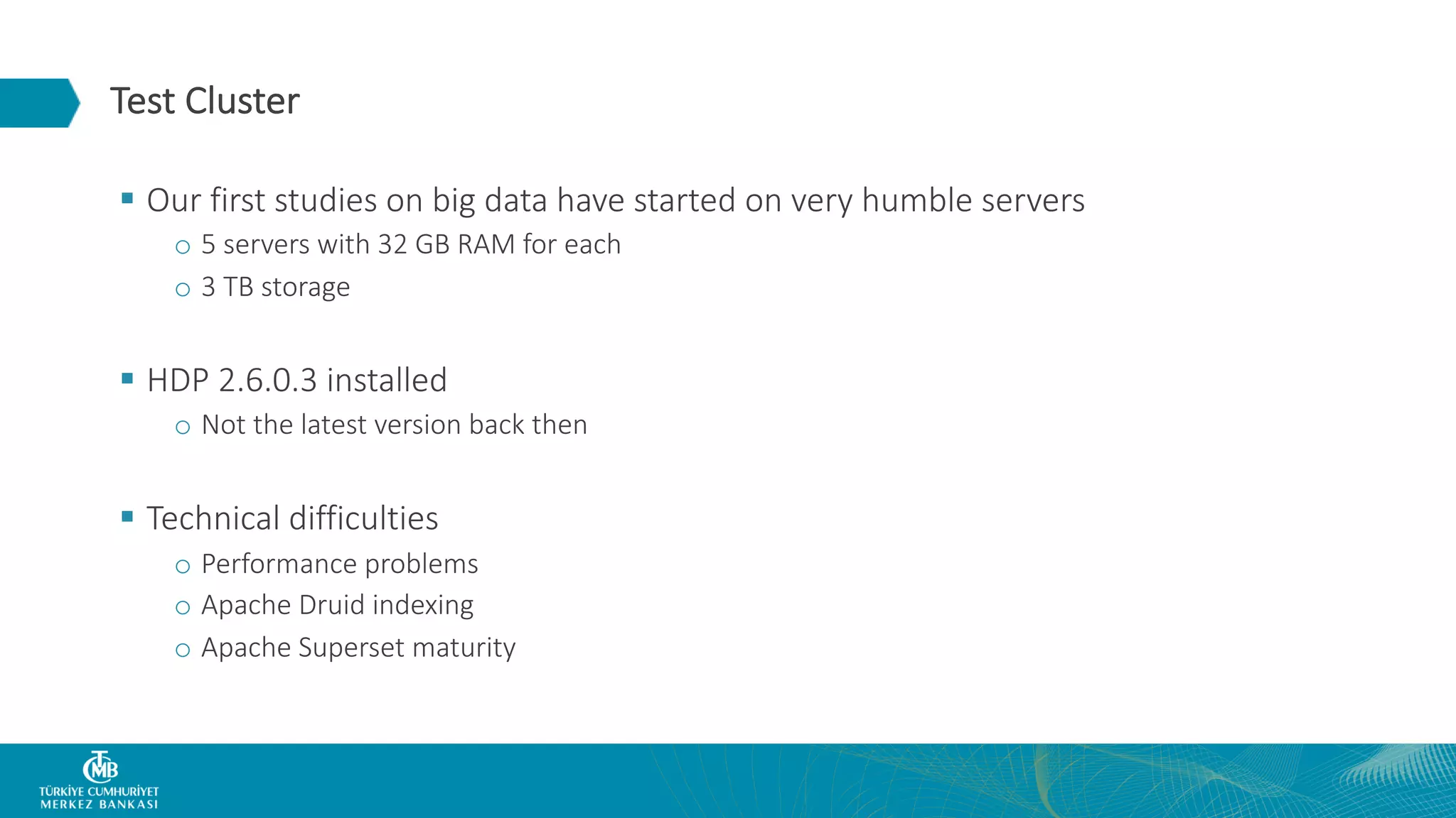 Test Cluster § Our first studies on big data have started on very humble servers o 5 servers with 32 GB RAM for each o 3 TB storage § HDP 2.6.0.3 installed o Not the latest version back then § Technical difficulties o Performance problems o Apache Druid indexing o Apache Superset maturity 