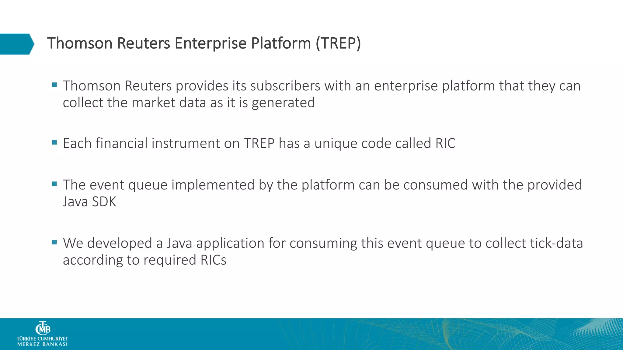 Thomson Reuters Enterprise Platform (TREP) § Thomson Reuters provides its subscribers with an enterprise platform that they can collect the market data as it is generated § Each financial instrument on TREP has a unique code called RIC § The event queue implemented by the platform can be consumed with the provided Java SDK § We developed a Java application for consuming this event queue to collect tick-data according to required RICs 