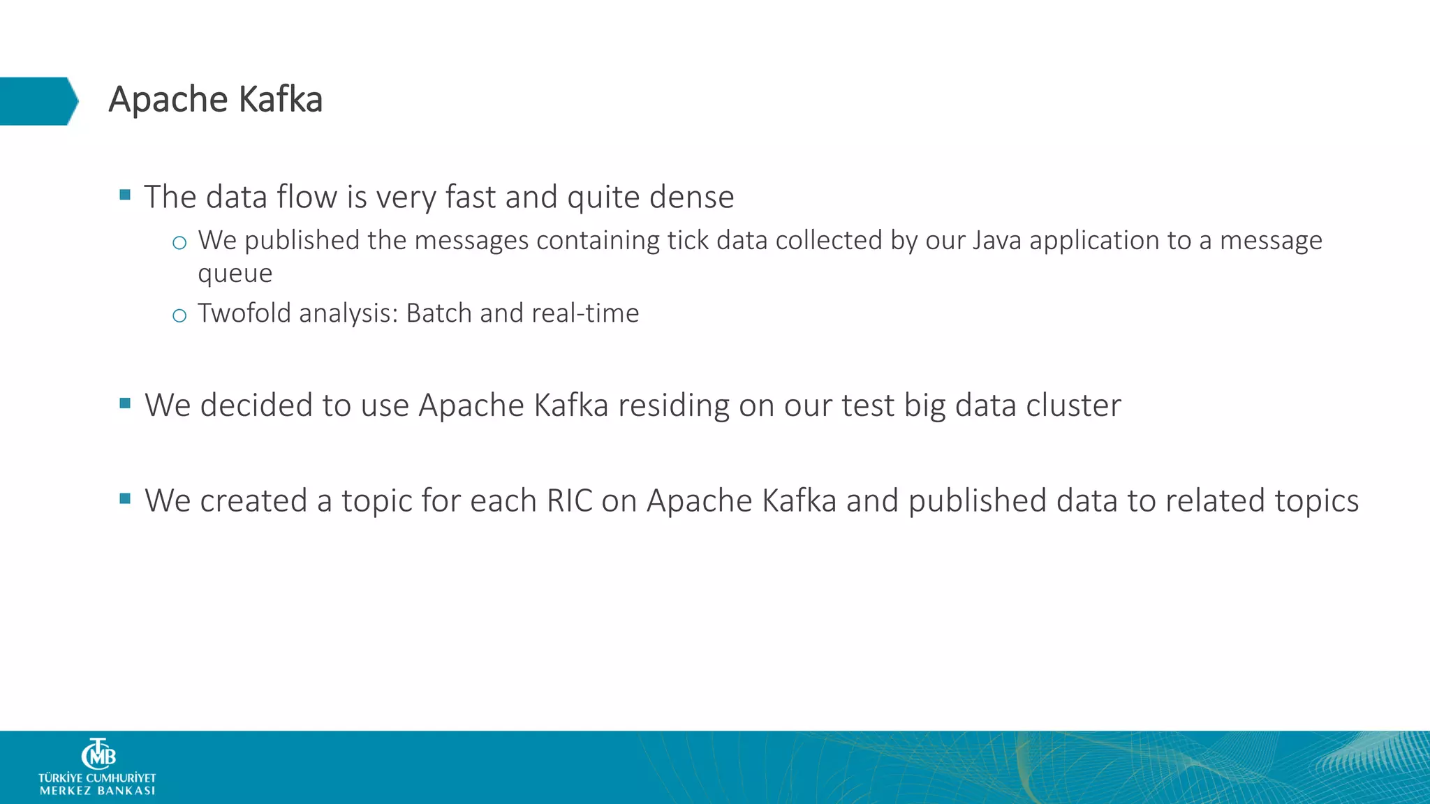 Apache Kafka § The data flow is very fast and quite dense o We published the messages containing tick data collected by our Java application to a message queue o Twofold analysis: Batch and real-time § We decided to use Apache Kafka residing on our test big data cluster § We created a topic for each RIC on Apache Kafka and published data to related topics 