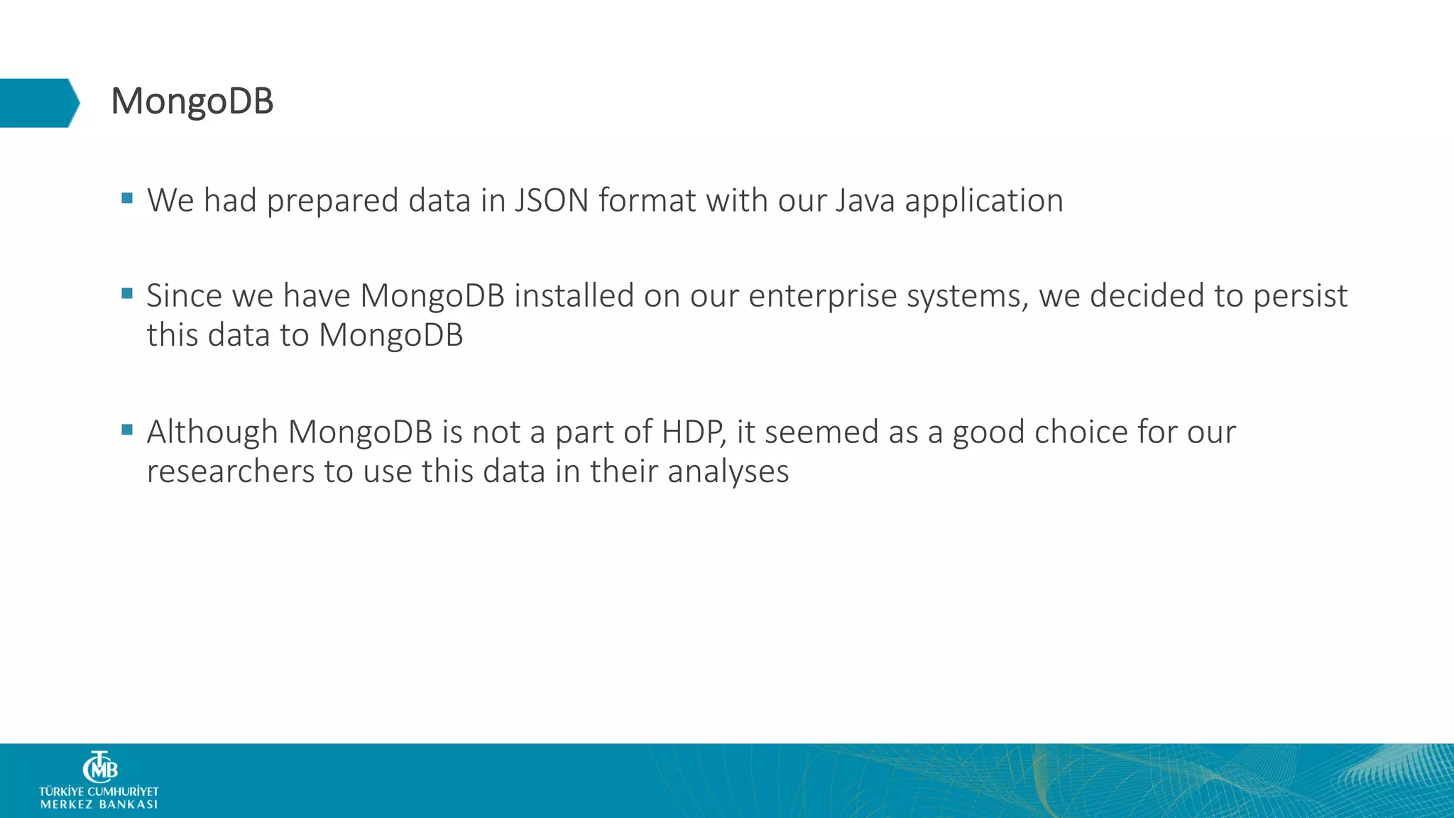 MongoDB § We had prepared data in JSON format with our Java application § Since we have MongoDB installed on our enterprise systems, we decided to persist this data to MongoDB § Although MongoDB is not a part of HDP, it seemed as a good choice for our researchers to use this data in their analyses 