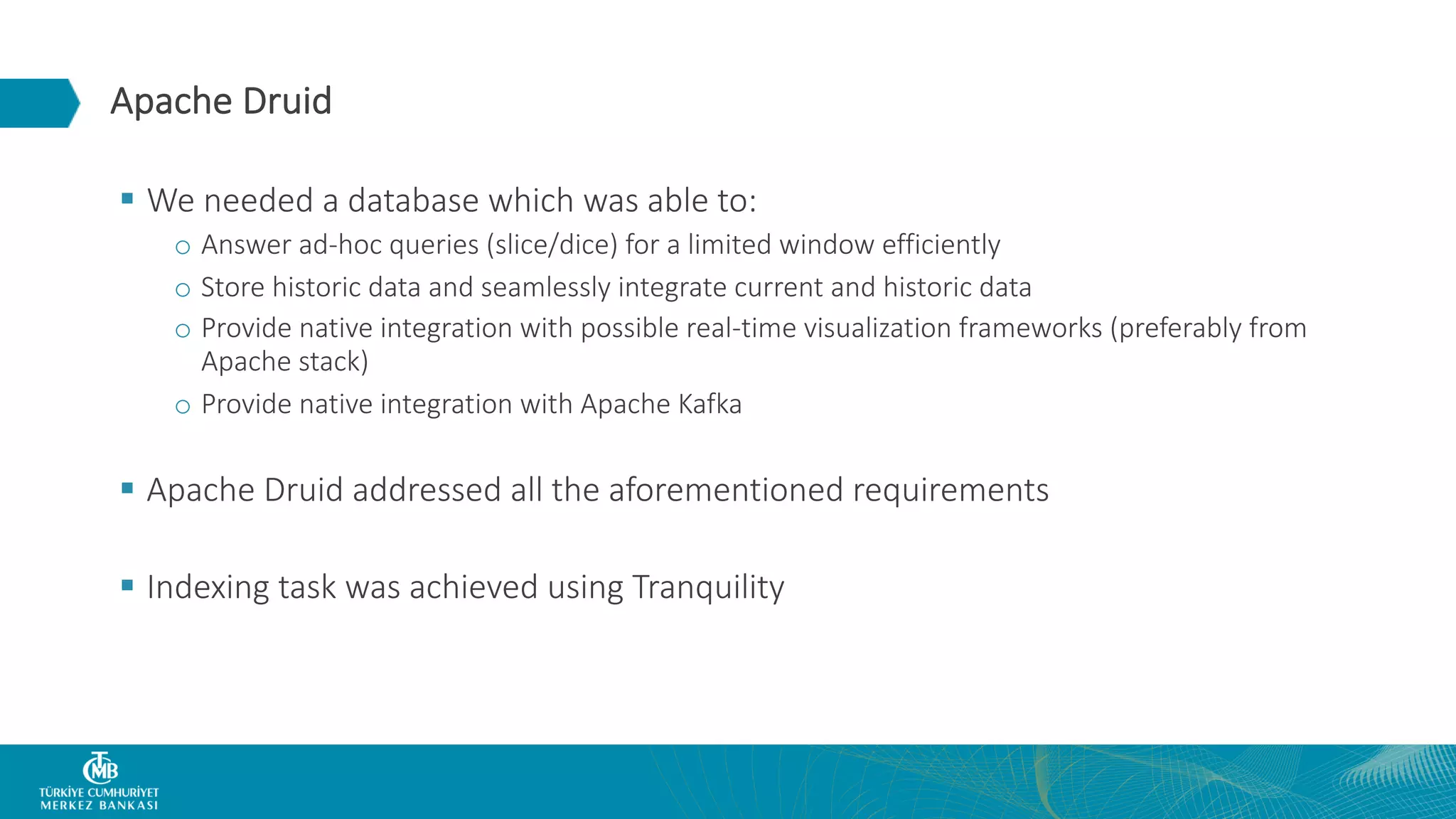 Apache Druid § We needed a database which was able to: o Answer ad-hoc queries (slice/dice) for a limited window efficiently o Store historic data and seamlessly integrate current and historic data o Provide native integration with possible real-time visualization frameworks (preferably from Apache stack) o Provide native integration with Apache Kafka § Apache Druid addressed all the aforementioned requirements § Indexing task was achieved using Tranquility 