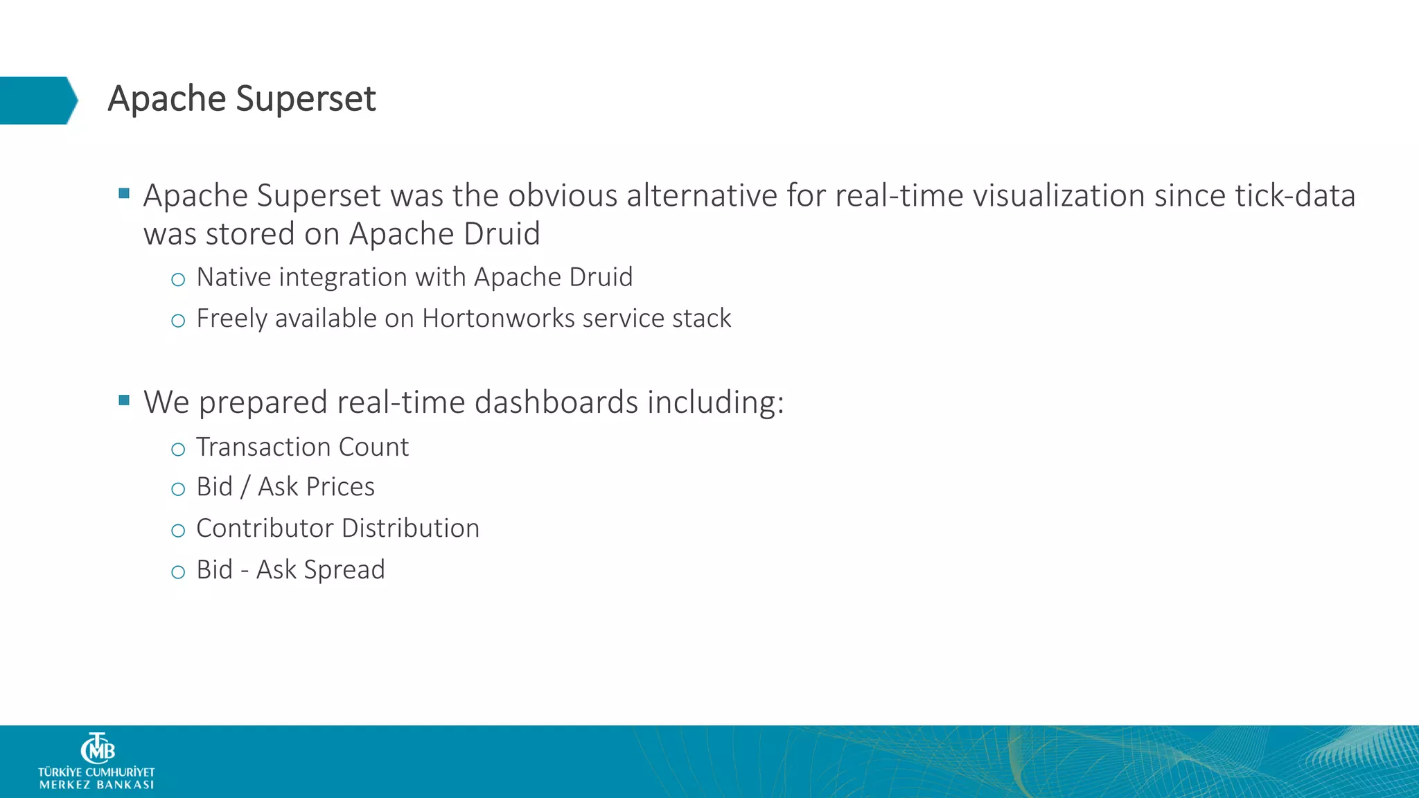 Apache Superset § Apache Superset was the obvious alternative for real-time visualization since tick-data was stored on Apache Druid o Native integration with Apache Druid o Freely available on Hortonworks service stack § We prepared real-time dashboards including: o Transaction Count o Bid / Ask Prices o Contributor Distribution o Bid - Ask Spread 