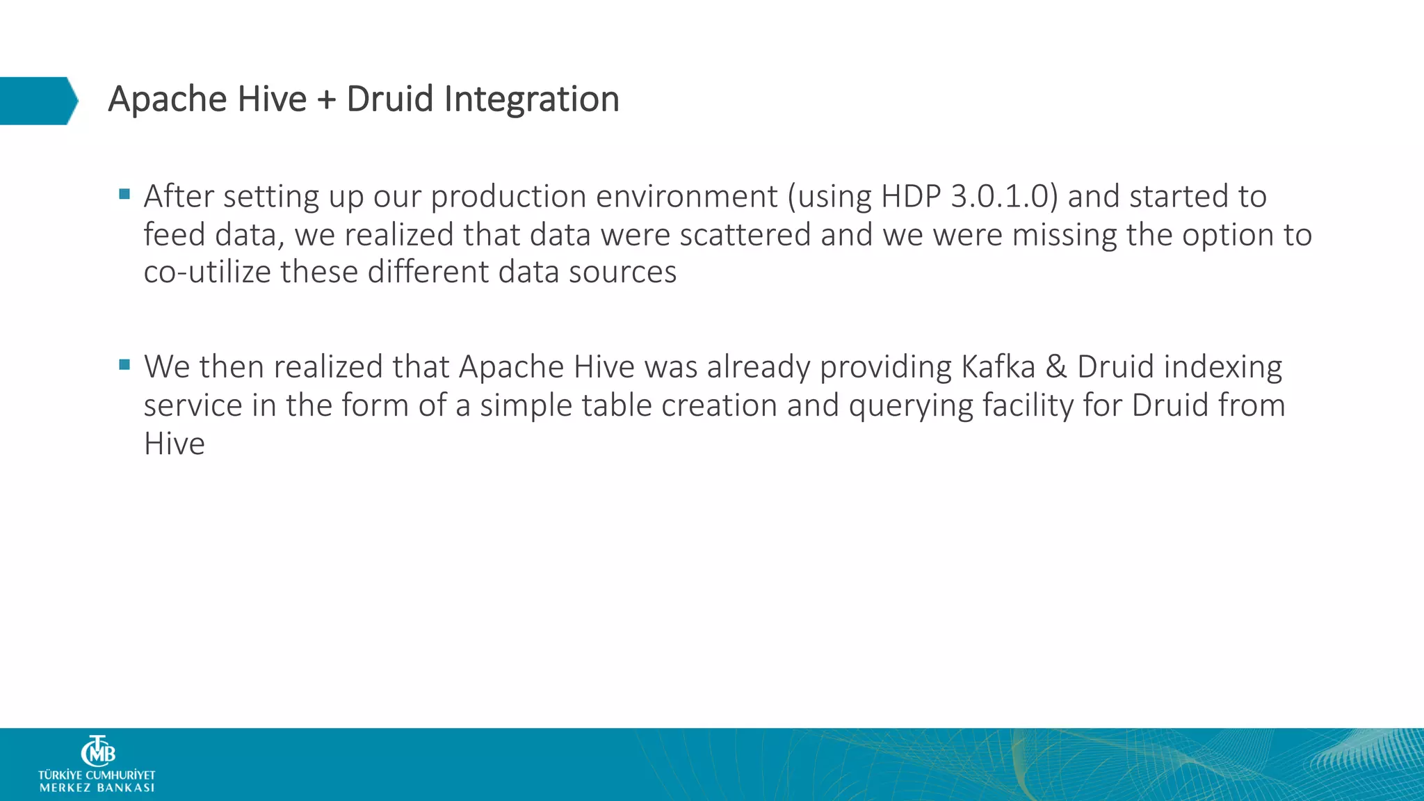 Apache Hive + Druid Integration § After setting up our production environment (using HDP 3.0.1.0) and started to feed data, we realized that data were scattered and we were missing the option to co-utilize these different data sources § We then realized that Apache Hive was already providing Kafka & Druid indexing service in the form of a simple table creation and querying facility for Druid from Hive 