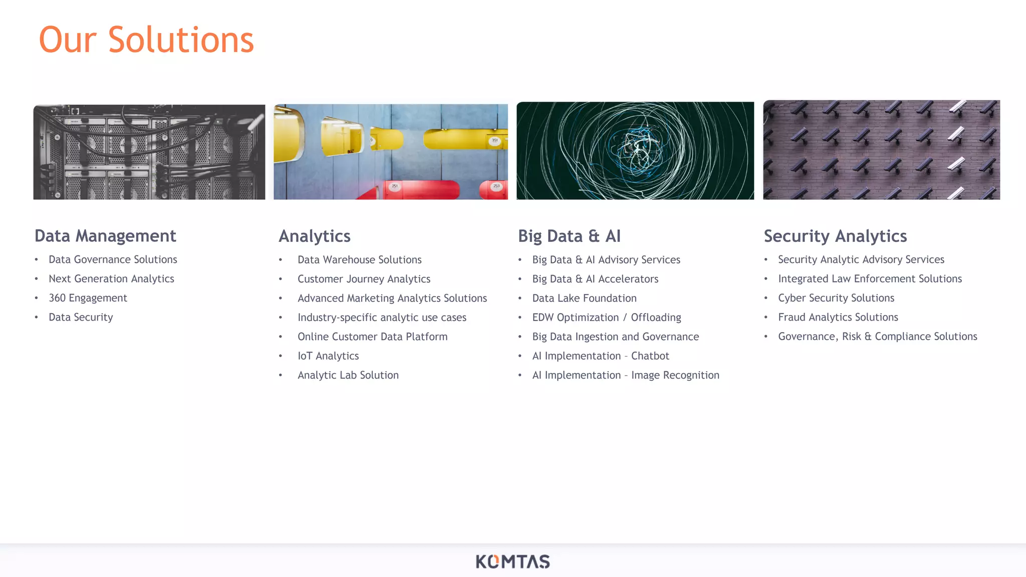 Our Solutions Data Management • Data Governance Solutions • Next Generation Analytics • 360 Engagement • Data Security Analytics • Data Warehouse Solutions • Customer Journey Analytics • Advanced Marketing Analytics Solutions • Industry-specific analytic use cases • Online Customer Data Platform • IoT Analytics • Analytic Lab Solution Big Data & AI • Big Data & AI Advisory Services • Big Data & AI Accelerators • Data Lake Foundation • EDW Optimization / Offloading • Big Data Ingestion and Governance • AI Implementation – Chatbot • AI Implementation – Image Recognition Security Analytics • Security Analytic Advisory Services • Integrated Law Enforcement Solutions • Cyber Security Solutions • Fraud Analytics Solutions • Governance, Risk & Compliance Solutions 