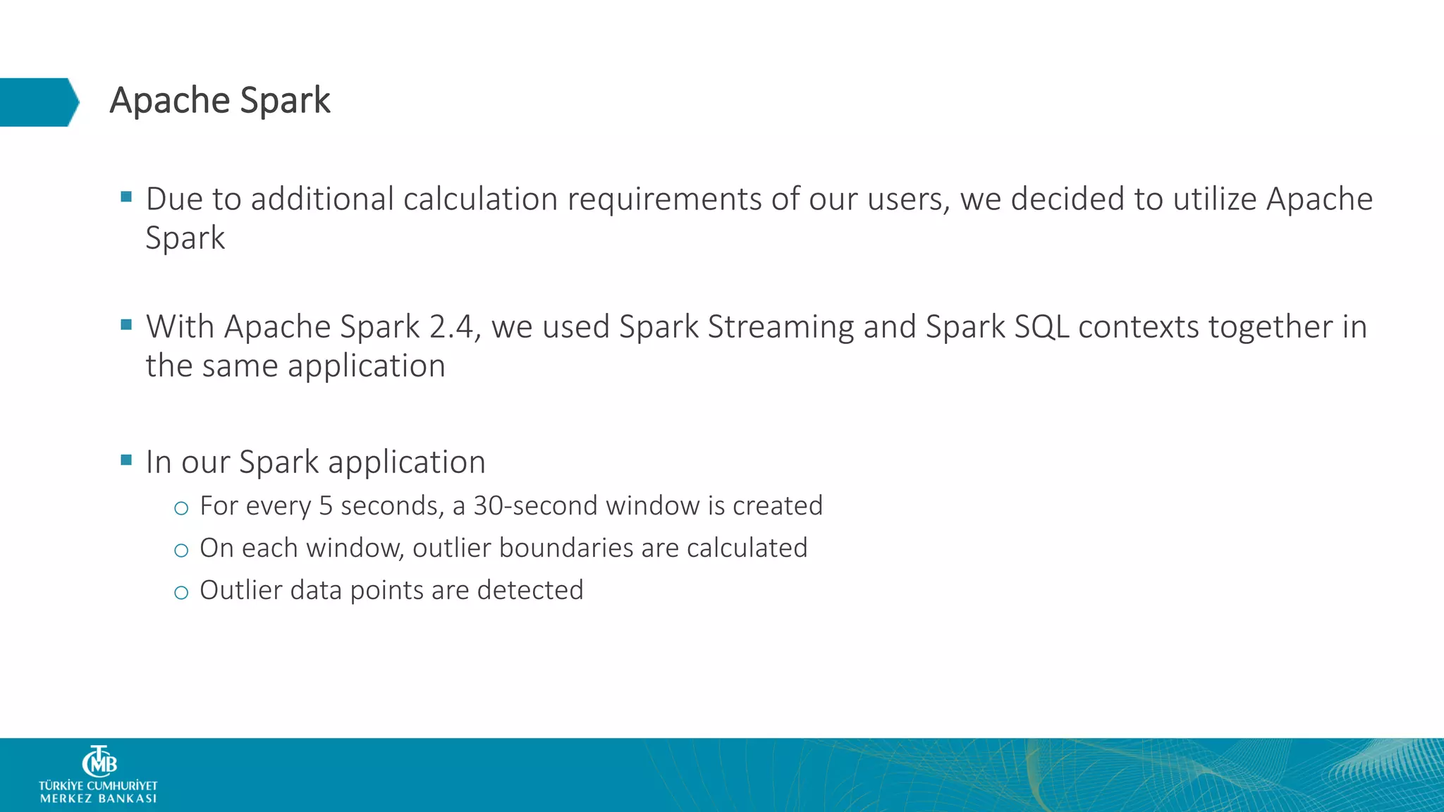 Apache Spark § Due to additional calculation requirements of our users, we decided to utilize Apache Spark § With Apache Spark 2.4, we used Spark Streaming and Spark SQL contexts together in the same application § In our Spark application o For every 5 seconds, a 30-second window is created o On each window, outlier boundaries are calculated o Outlier data points are detected 