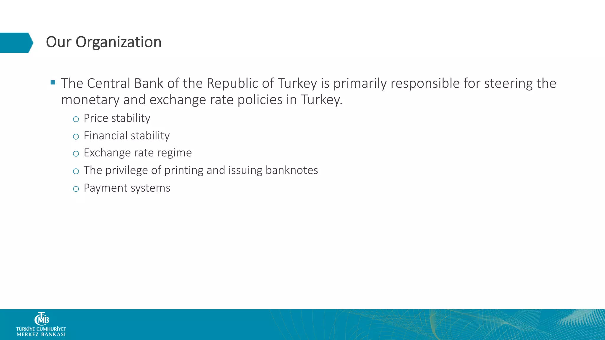 Our Organization § The Central Bank of the Republic of Turkey is primarily responsible for steering the monetary and exchange rate policies in Turkey. o Price stability o Financial stability o Exchange rate regime o The privilege of printing and issuing banknotes o Payment systems 