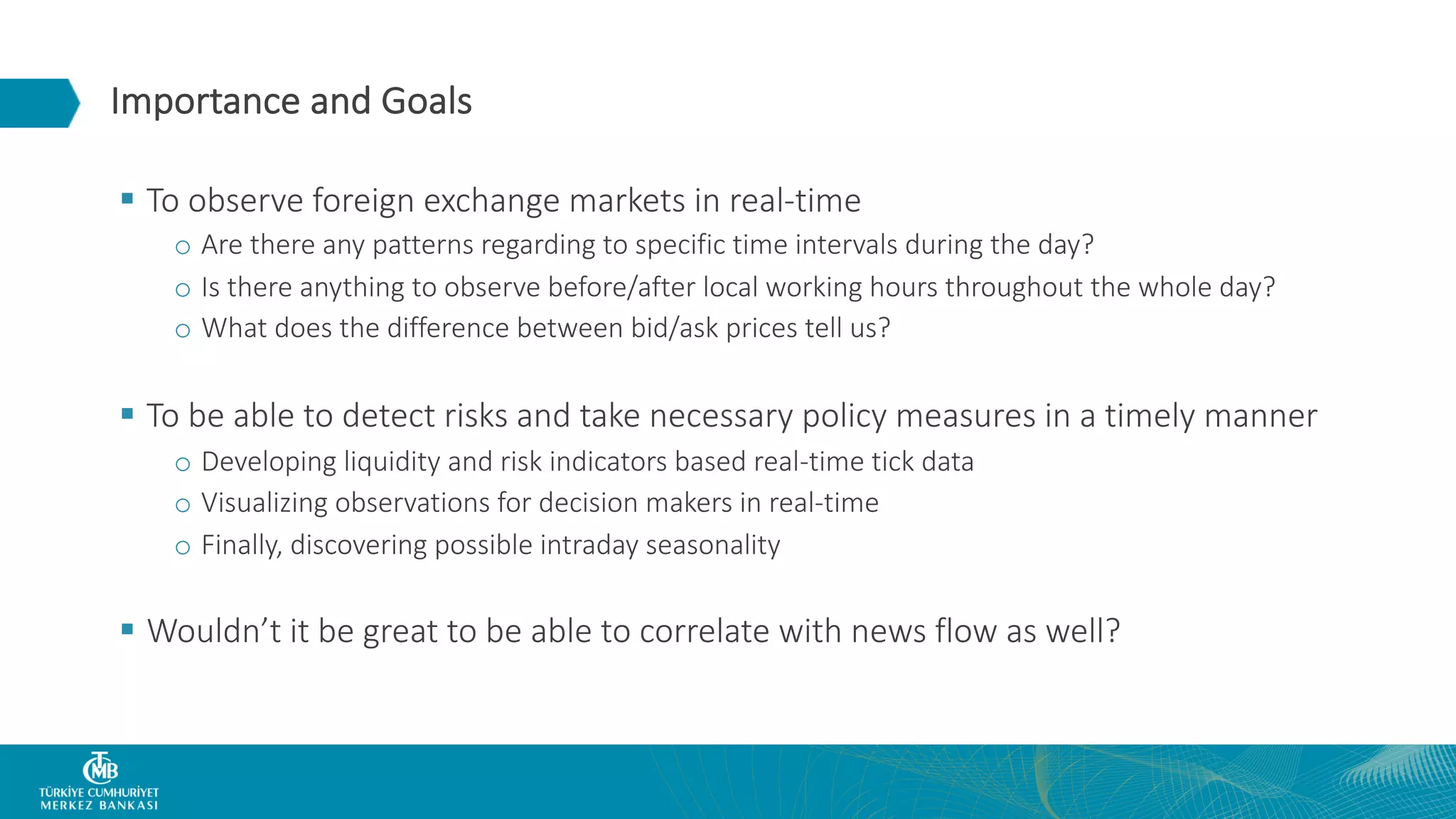 Importance and Goals § To observe foreign exchange markets in real-time o Are there any patterns regarding to specific time intervals during the day? o Is there anything to observe before/after local working hours throughout the whole day? o What does the difference between bid/ask prices tell us? § To be able to detect risks and take necessary policy measures in a timely manner o Developing liquidity and risk indicators based real-time tick data o Visualizing observations for decision makers in real-time o Finally, discovering possible intraday seasonality § Wouldn’t it be great to be able to correlate with news flow as well? 