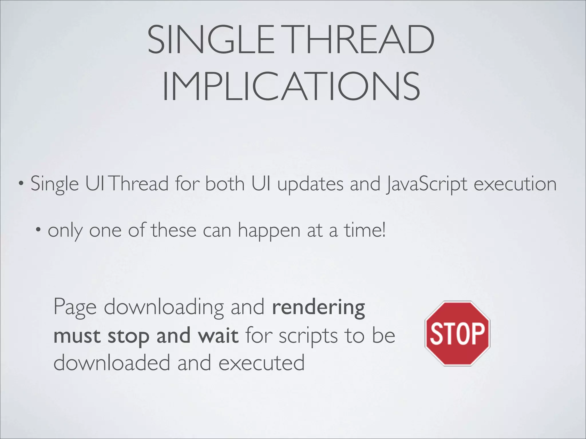SINGLE THREAD
                   IMPLICATIONS

• Single   UI Thread for both UI updates and JavaScript execution

  • only   one of these can happen at a time!


    Page downloading and rendering
    must stop and wait for scripts to be
    downloaded and executed
 