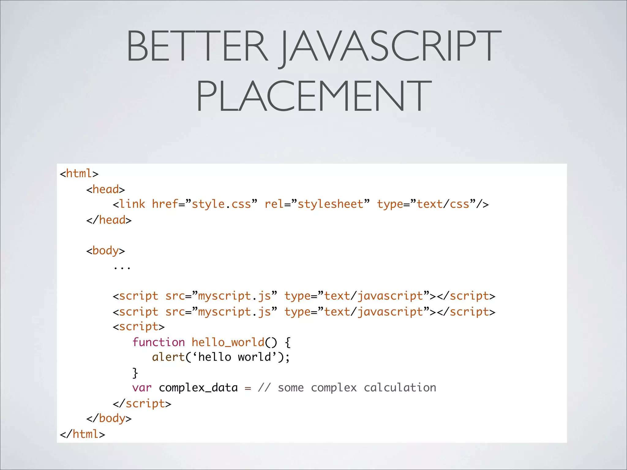 BETTER JAVASCRIPT
            PLACEMENT
<html>
    <head>
        <link href=”style.css” rel=”stylesheet” type=”text/css”/>
    </head>

    <body>
        ...

        <script src=”myscript.js” type=”text/javascript”></script>
        <script src=”myscript.js” type=”text/javascript”></script>
        <script>
            function hello_world() {
               alert(‘hello world’);
            }
            var complex_data = // some complex calculation
        </script>
    </body>
</html>
 