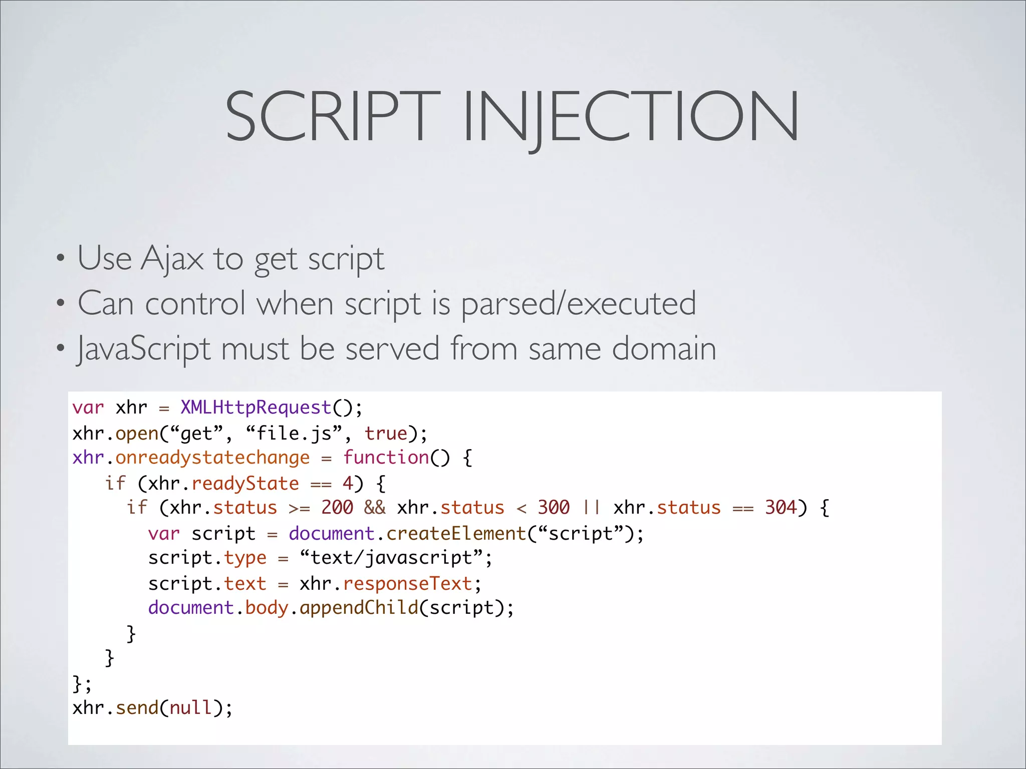 SCRIPT INJECTION
• Use Ajax to get script
• Can control when script is parsed/executed
• JavaScript must be served from same domain
    var xhr = XMLHttpRequest();
    xhr.open(“get”, “file.js”, true);
    xhr.onreadystatechange = function() {
       if (xhr.readyState == 4) {
         if (xhr.status >= 200 && xhr.status < 300 || xhr.status == 304) {
           var script = document.createElement(“script”);
           script.type = “text/javascript”;
           script.text = xhr.responseText;
           document.body.appendChild(script);
         }
       }
    };
    xhr.send(null);
 