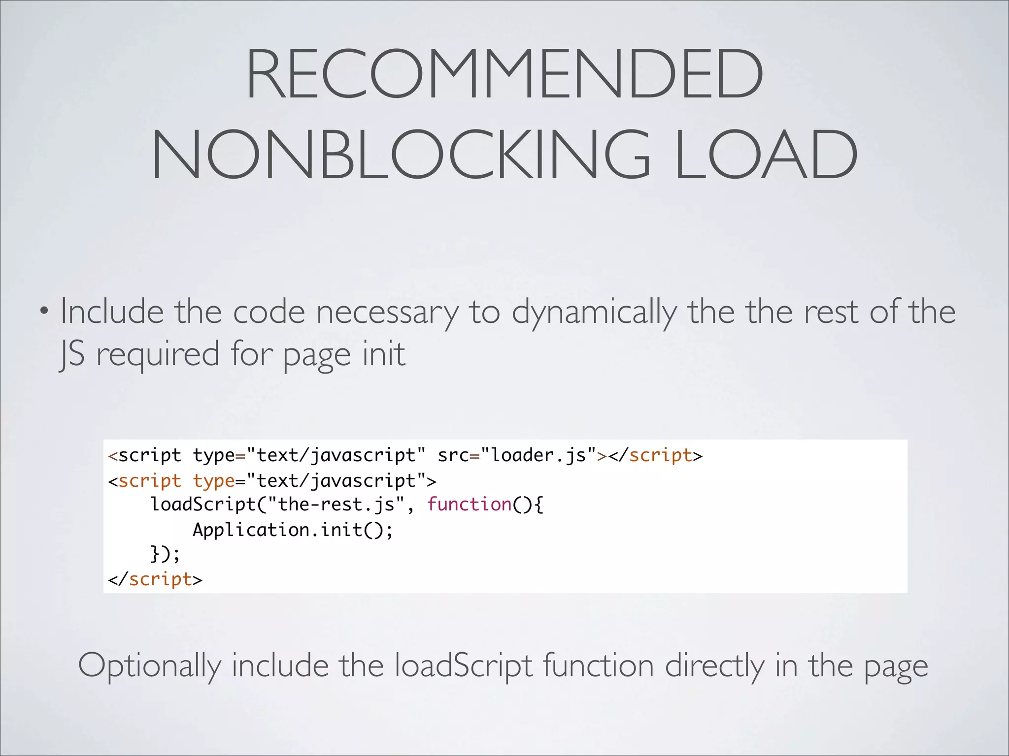 RECOMMENDED
       NONBLOCKING LOAD

• Includethe code necessary to dynamically the the rest of the
 JS required for page init

    <script type="text/javascript" src="loader.js"></script>
    <script type="text/javascript">
        loadScript("the-rest.js", function(){
            Application.init();
        });
    </script>




  Optionally include the loadScript function directly in the page
 