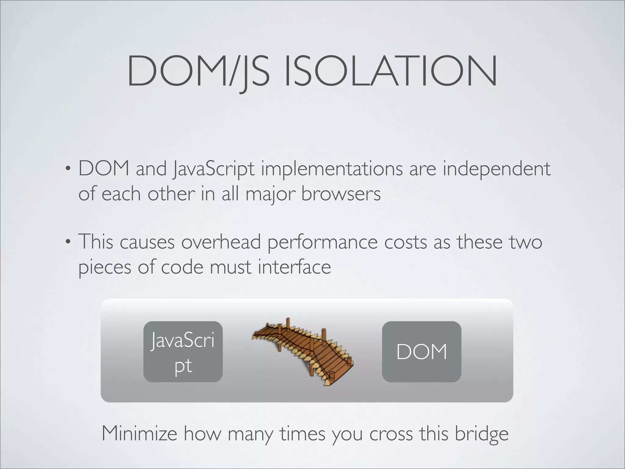 DOM/JS ISOLATION

•   DOM and JavaScript implementations are independent
    of each other in all major browsers

•   This causes overhead performance costs as these two
    pieces of code must interface


            JavaScri
                                      DOM
               pt


      Minimize how many times you cross this bridge
 