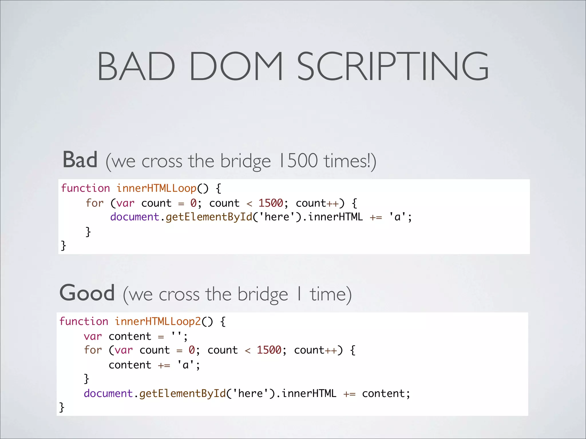 BAD DOM SCRIPTING

Bad (we cross the bridge 1500 times!)
function innerHTMLLoop() {
    for (var count = 0; count < 1500; count++) {
        document.getElementById('here').innerHTML += 'a';
    }
}




Good (we cross the bridge 1 time)
function innerHTMLLoop2() {
    var content = '';
    for (var count = 0; count < 1500; count++) {
        content += 'a';
    }
    document.getElementById('here').innerHTML += content;
}
 