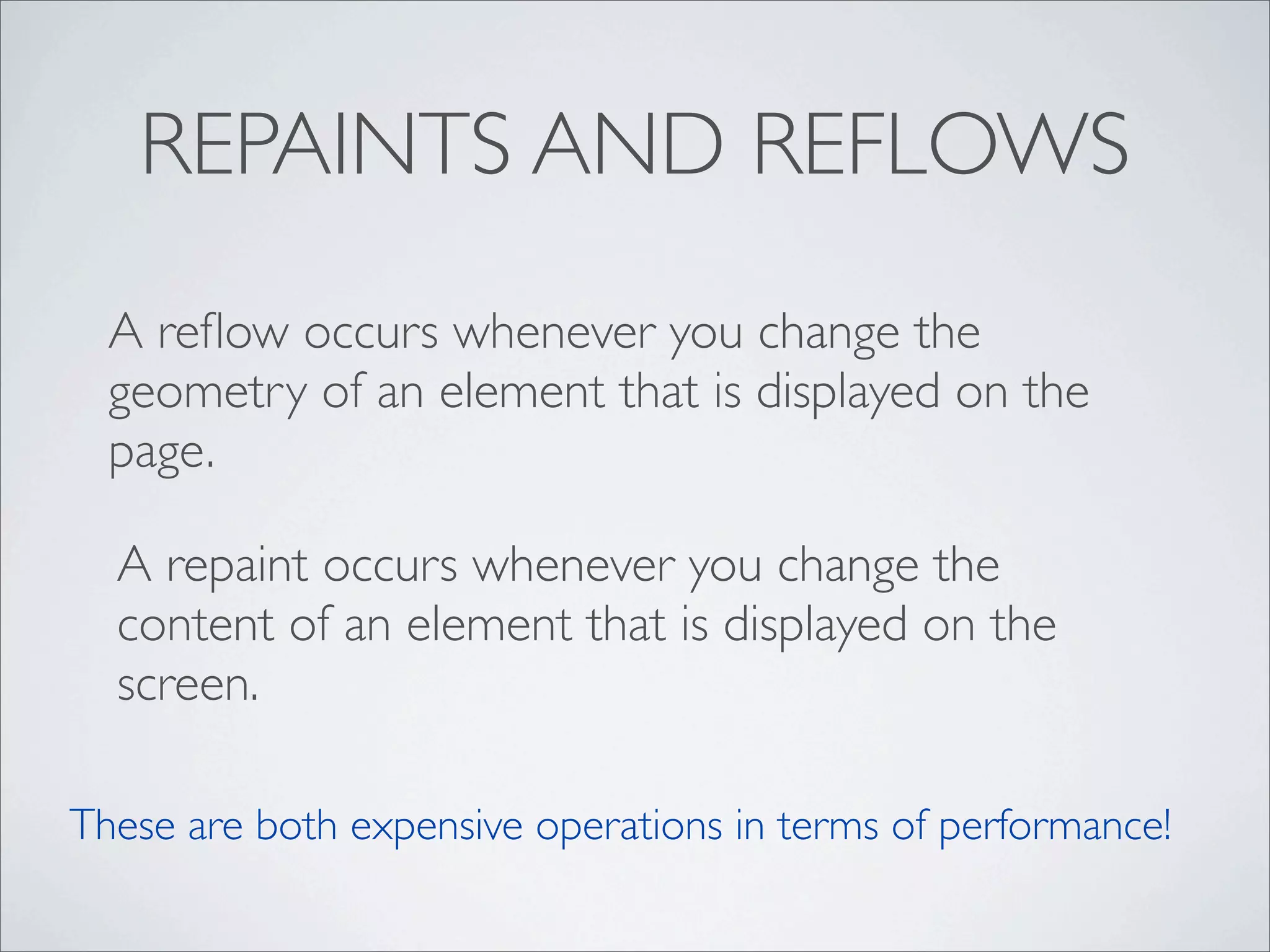 REPAINTS AND REFLOWS
  A reﬂow occurs whenever you change the
  geometry of an element that is displayed on the
  page.

  A repaint occurs whenever you change the
  content of an element that is displayed on the
  screen.

These are both expensive operations in terms of performance!
 