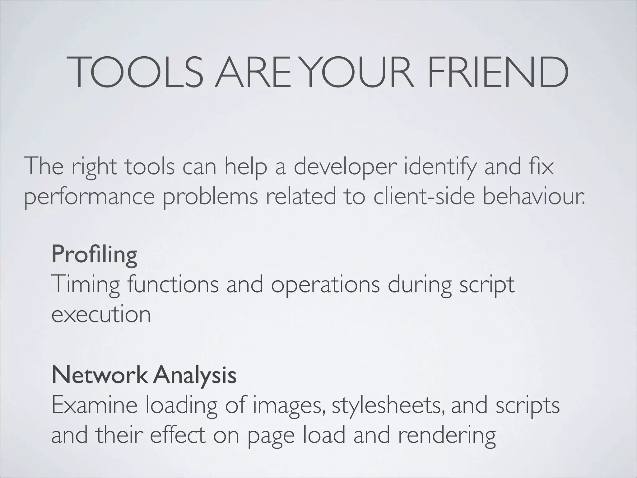 TOOLS ARE YOUR FRIEND
The right tools can help a developer identify and ﬁx
performance problems related to client-side behaviour.

  Proﬁling
  Timing functions and operations during script
  execution

  Network Analysis
  Examine loading of images, stylesheets, and scripts
  and their effect on page load and rendering
 