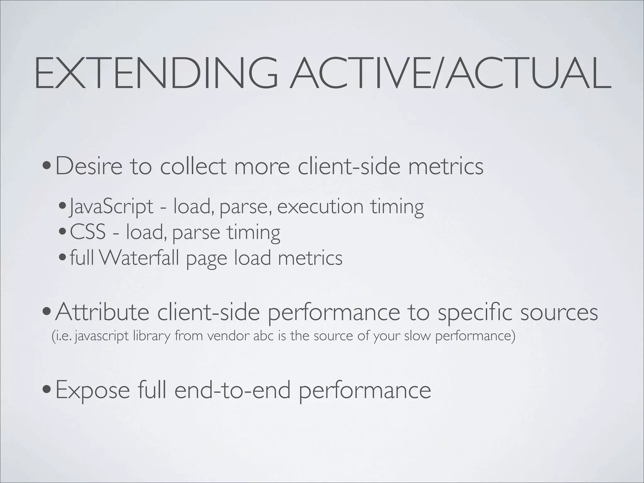 EXTENDING ACTIVE/ACTUAL
•Desire to collect more client-side metrics
 •JavaScript - load, parse, execution timing
 •CSS - load, parse timing
 •full Waterfall page load metrics
•Attribute client-side performance to speciﬁc sources
 (i.e. javascript library from vendor abc is the source of your slow performance)


•Expose full end-to-end performance
 
