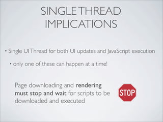 SINGLE THREAD
                   IMPLICATIONS

• Single   UI Thread for both UI updates and JavaScript execution

  • only   one of these can happen at a time!


    Page downloading and rendering
    must stop and wait for scripts to be
    downloaded and executed
 