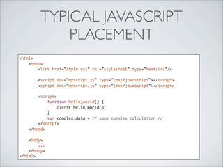 TYPICAL JAVASCRIPT
             PLACEMENT
<html>
    <head>
        <link href=”style.css” rel=”stylesheet” type=”text/css”/>

        <script src=”myscript.js” type=”text/javascript”></script>
        <script src=”myscript.js” type=”text/javascript”></script>

        <script>
            function hello_world() {
                 alert(‘hello world’);
            }
            var complex_data = // some complex calculation //
        </script>
    </head>

    <body>
        ...
    </body>
</html>
 