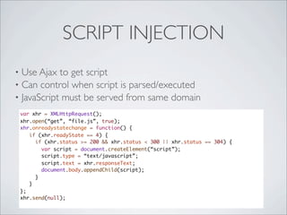 SCRIPT INJECTION
• Use Ajax to get script
• Can control when script is parsed/executed
• JavaScript must be served from same domain
    var xhr = XMLHttpRequest();
    xhr.open(“get”, “file.js”, true);
    xhr.onreadystatechange = function() {
       if (xhr.readyState == 4) {
         if (xhr.status >= 200 && xhr.status < 300 || xhr.status == 304) {
           var script = document.createElement(“script”);
           script.type = “text/javascript”;
           script.text = xhr.responseText;
           document.body.appendChild(script);
         }
       }
    };
    xhr.send(null);
 
