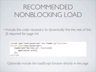 RECOMMENDED
       NONBLOCKING LOAD

• Includethe code necessary to dynamically the the rest of the
 JS required for page init

    <script type="text/javascript" src="loader.js"></script>
    <script type="text/javascript">
        loadScript("the-rest.js", function(){
            Application.init();
        });
    </script>




  Optionally include the loadScript function directly in the page
 