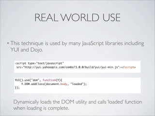 REAL WORLD USE

• This
     technique is used by many JavaScript libraries including
 YUI and Dojo.

   <script type="text/javascript"
    src="http://yui.yahooapis.com/combo?3.0.0/build/yui/yui-min.js"></script>



   YUI().use("dom", function(Y){
       Y.DOM.addClass(document.body, "loaded");
   });




   Dynamically loads the DOM utility and calls ‘loaded’ function
   when loading is complete.
 
