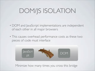 DOM/JS ISOLATION

•   DOM and JavaScript implementations are independent
    of each other in all major browsers

•   This causes overhead performance costs as these two
    pieces of code must interface


            JavaScri
                                      DOM
               pt


      Minimize how many times you cross this bridge
 