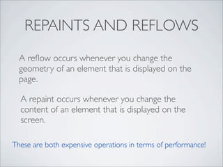 REPAINTS AND REFLOWS
  A reﬂow occurs whenever you change the
  geometry of an element that is displayed on the
  page.

  A repaint occurs whenever you change the
  content of an element that is displayed on the
  screen.

These are both expensive operations in terms of performance!
 