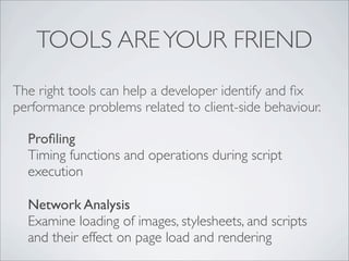 TOOLS ARE YOUR FRIEND
The right tools can help a developer identify and ﬁx
performance problems related to client-side behaviour.

  Proﬁling
  Timing functions and operations during script
  execution

  Network Analysis
  Examine loading of images, stylesheets, and scripts
  and their effect on page load and rendering
 