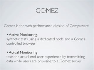 GOMEZ

Gomez is the web performance division of Compuware

 •Active Monitoring
 synthetic tests using a dedicated node and a Gomez
 controlled browser

 •Actual Monitoring
 tests the actual end-user experience by transmitting
 data while users are browsing to a Gomez server
 