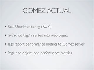 GOMEZ ACTUAL

• Real User Monitoring (RUM)
• JavaScript ‘tags’ inserted into web pages.
• Tags report performance metrics to Gomez server
• Page and object load performance metrics
 