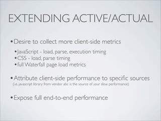 EXTENDING ACTIVE/ACTUAL
•Desire to collect more client-side metrics
 •JavaScript - load, parse, execution timing
 •CSS - load, parse timing
 •full Waterfall page load metrics
•Attribute client-side performance to speciﬁc sources
 (i.e. javascript library from vendor abc is the source of your slow performance)


•Expose full end-to-end performance
 