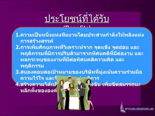 ประโยชน์ที่ได้รับ   (Benefits) ความเป็นหนึ่งแห่งทีมงานโดยประสานกำลังให้พลังแห่งการสร้างสรรค์ การเพิ่มศักยภาพที่วิเคราะห์จาก   จุดแข็ง   จุดอ่อน   และพฤติกรรมที่มีการปรับตัวมาจากทัศนคติที่มีต่องาน   และผลกระทบของงานที่มีต่อทัศนคติความคิด   และพฤติกรรม สนองตอบต่อเป้าหมายของบริษัทที่มุ่งเน้นความร่วมมือ   ความไว้ใจ   และจิตสำนึกแห่งบริการ สร้างความได้เปรียบทางการแข่งขัน   เพิ่มขีดสมรรถนะหลักทั้งขององค์กรและบุคลากร   