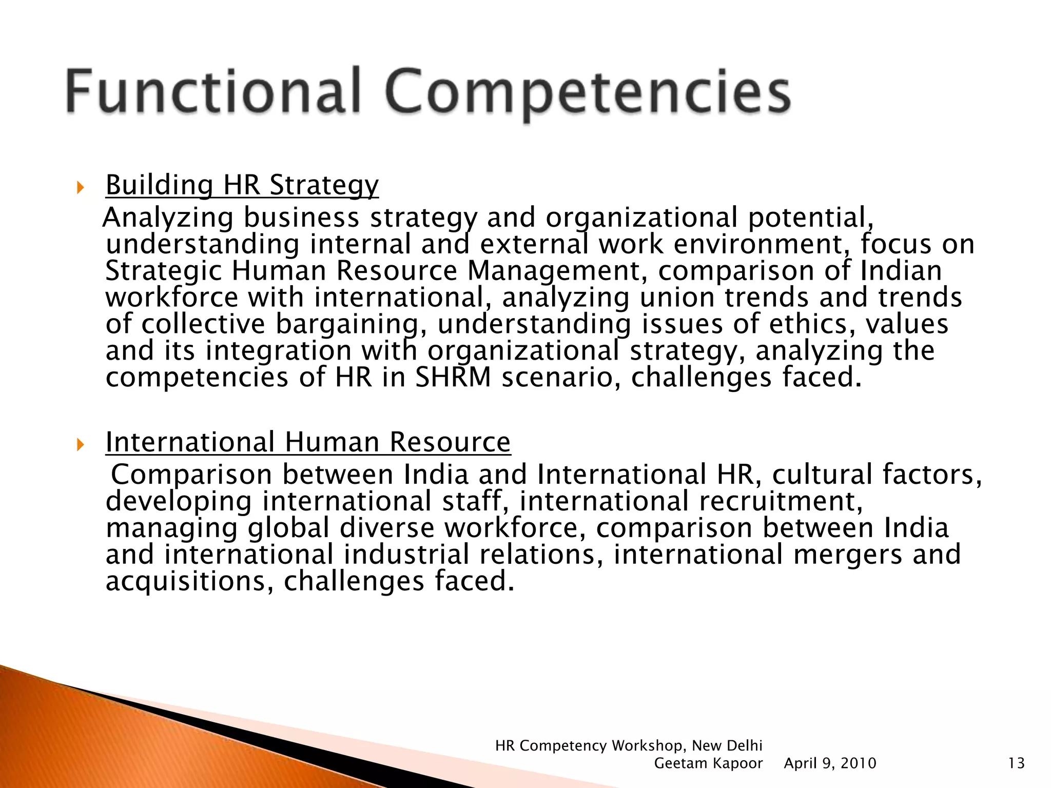 Human Resource Planning and Staffing    Design ‘requirement map’ of organization, HR planning in changing context, linking it with the overall strategy of the organization, analyzing & using different & modern mediums  of recruitment  like internet, psychometric tests for selection, outsourcing, challenges before HR planning and Staffing.Performance Management   Understanding PM, methods, process of performance appraisal, role of IT in PM, performance planning, performance evaluation at all levels, align it with the overall strategy of the organization, linking with compensation and/or development, legal and ethical perspectives in performance appraisal, challenges faced.Functional CompetenciesApril 9, 2010HR Competency Workshop, New Delhi Geetam Kapoor10