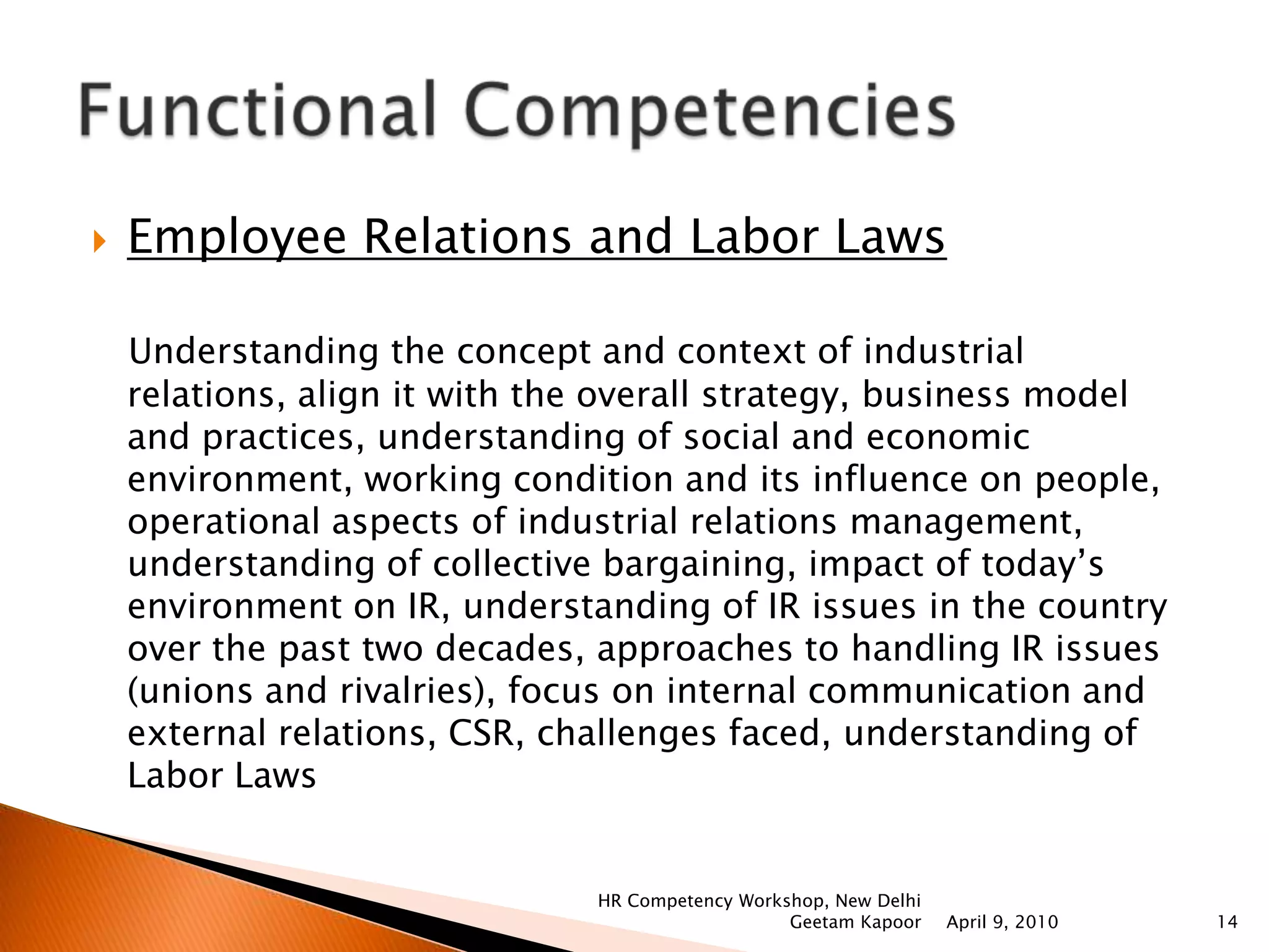 Talent Management   Talent planning, attract talent, retain talent; prioritize the much needed competencies, mentoring & coaching for development, Innovation & creativity to attract talent in a way that there is minimum waste with maximum utilization of resources, challenges in managing talent and linking talent management to the strategy of the organization.Training and Development       HRD Trends & training, analyzing the needs of the organization, align T & D with the overall strategy of the organization, design training programs, different techniques used in training programs, role of trainer in learning, use of technology in T & D, evaluation of training and learning, applying training to performance, challenges faced. April 9, 2010HR Competency Workshop, New Delhi Geetam Kapoor11Functional Competencies     