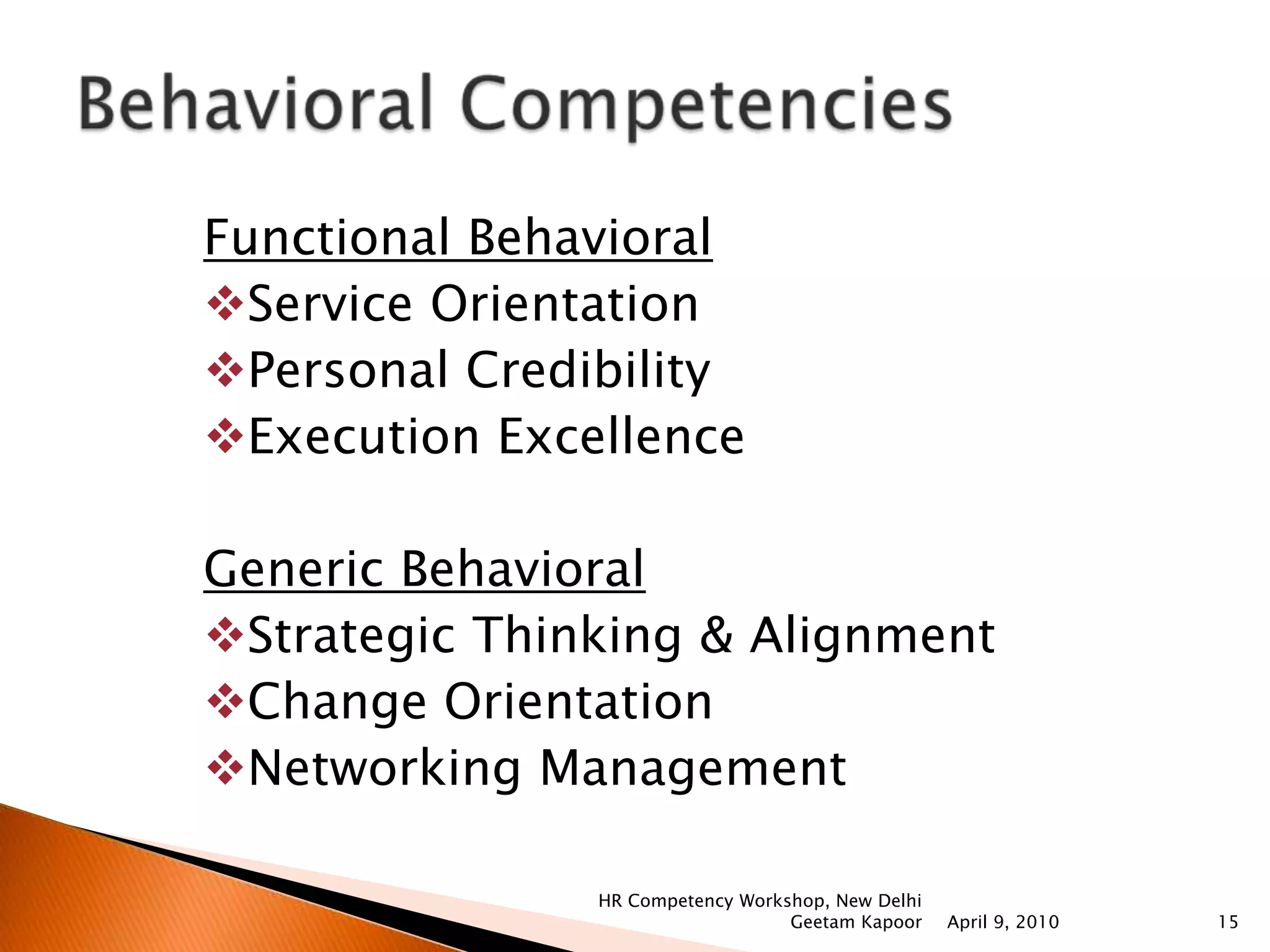 Compensation and Benefits    Labor market, national wage policy and company wage policy, pay grades, dearness allowances, bonus, wage incentives, executive compensation, align it with business strategy, incentives, sales incentives, pay for performance, taxation of income, retirement benefit, total reward, management of compensation system. Managing Organizational Culture, Design and Change    What is organizational culture, design and change, factors that lead to organizational design, impact of today’s environment (both internal & external) on organizational design, what is culture, role of culture, drivers of change (new opportunities, govt. regulations etc.), impact of today’s environment on culture leading to change, changing technology, grip on changing culture in a manner that it has peace and harmony within organization, involvement of both internal and external customers, challenges faced.April 9, 2010HR Competency Workshop, New Delhi Geetam Kapoor12Functional Competencies 