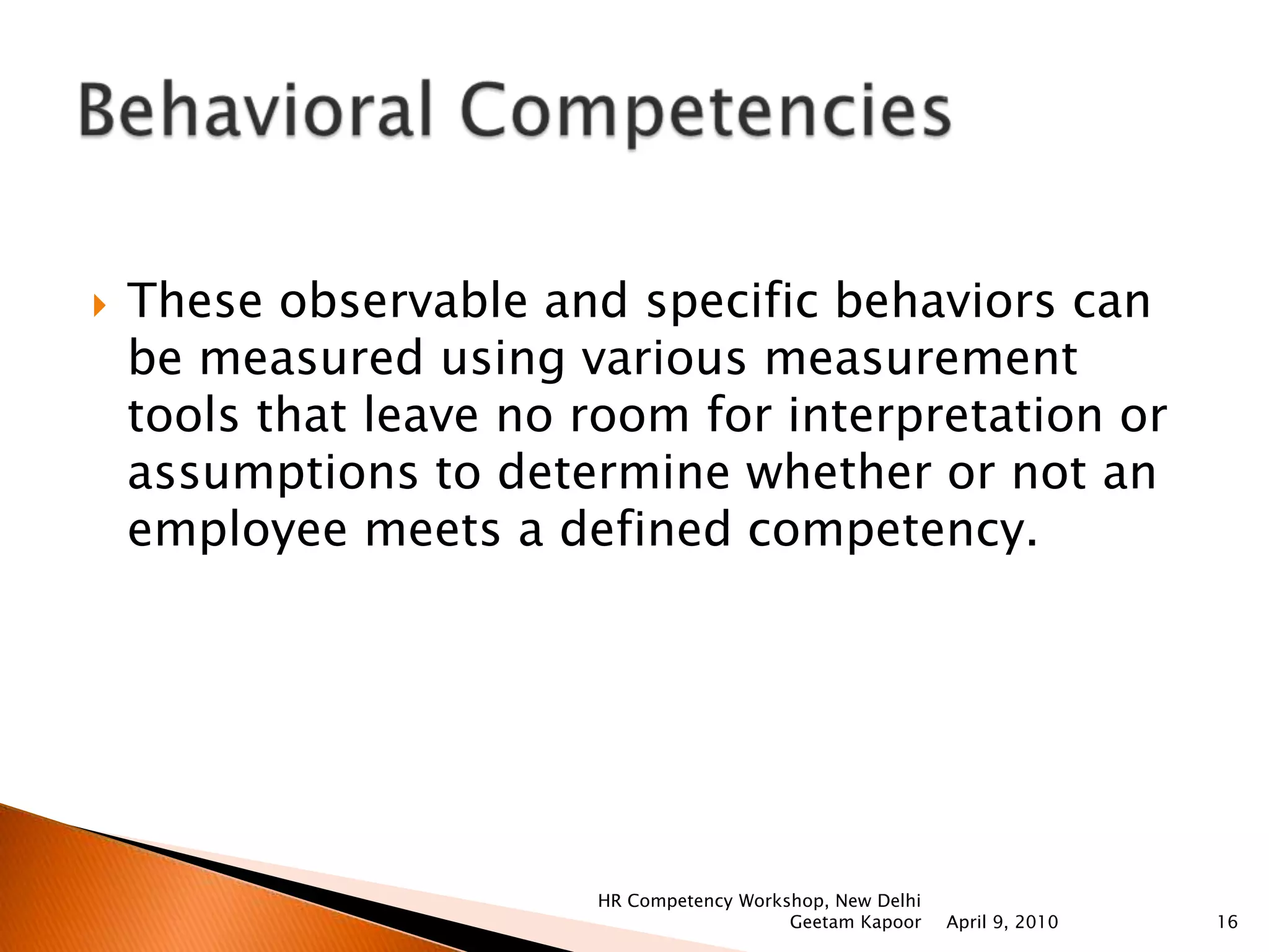 Building HR Strategy   Analyzing business strategy and organizational potential, understanding internal and external work environment, focus on Strategic Human Resource Management, comparison of Indian workforce with international, analyzing union trends and trends of collective bargaining, understanding issues of ethics, values and its integration with organizational strategy, analyzing the competencies of HR in SHRM scenario, challenges faced.International Human Resource    Comparison between India and International HR, cultural factors, developing international staff, international recruitment, managing global diverse workforce, comparison between India and international industrial relations, international mergers and acquisitions, challenges faced.April 9, 2010HR Competency Workshop, New Delhi Geetam Kapoor13Functional Competencies
