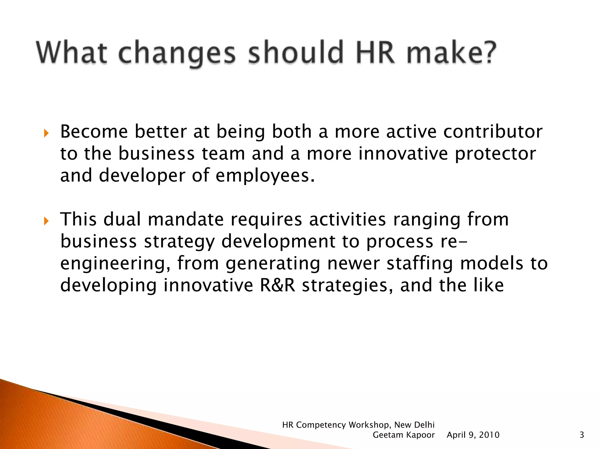 Become better at being both a more active contributor to the business team and a more innovative protector and developer of employees.This dual mandate requires activities ranging from business strategy development to process re-engineering, from generating newer staffing models to developing innovative R&R strategies, and the likeWhat changes should HR make?April 9, 2010HR Competency Workshop, New Delhi Geetam Kapoor3