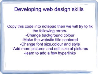 Developing web design skills
Copy this code into notepad then we will try to fix
the following errors-
-Change background colour
-Make the website title centered
-Change font size,colour and style
-Add more pictures and edit size of pictures
-learn to add a few hyperlinks
 