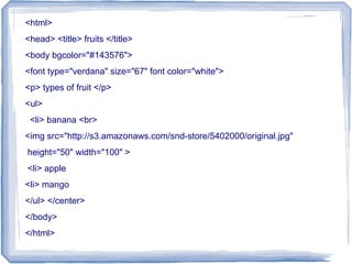 <html>
<head> <title> fruits </title>
<body bgcolor="#143576">
<font type="verdana" size="67" font color="white">
<p> types of fruit </p>
<ul>
<li> banana <br>
<img src=/slideshow/developing-html-skills-1/36156428/"http:/s3.amazonaws.com/snd-store/5402000/original.jpg"
height="50" width="100" >
<li> apple
<li> mango
</ul> </center>
</body>
</html>
 