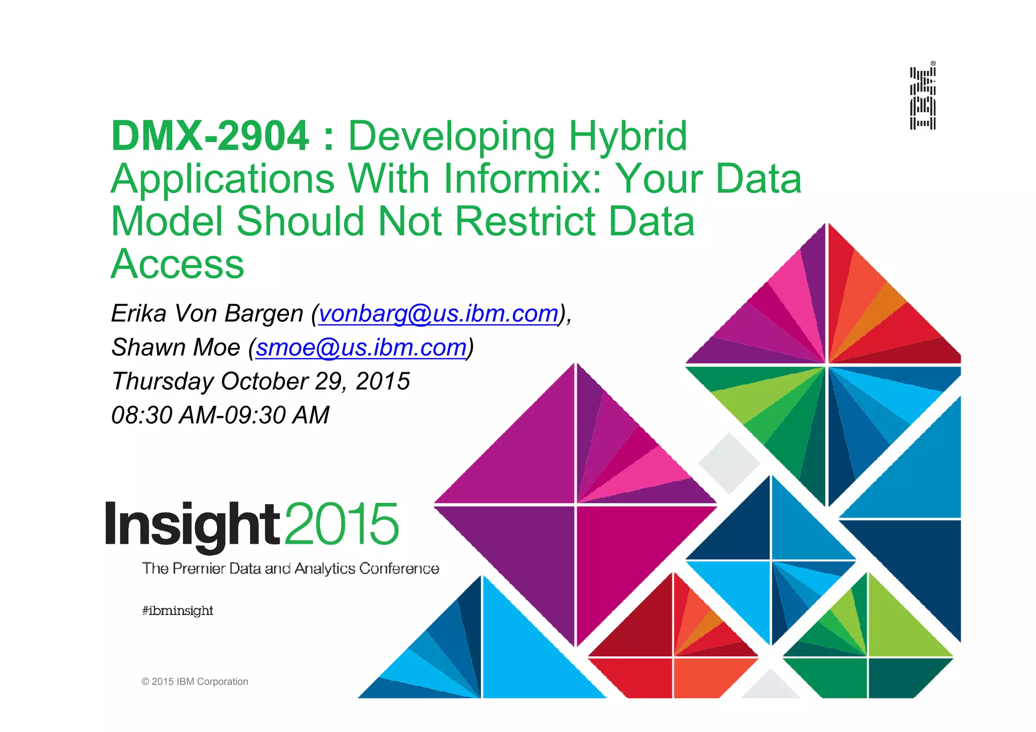 © 2015 IBM Corporation
DMX-2904 : Developing Hybrid
Applications With Informix: Your Data
Model Should Not Restrict Data
Access
Erika Von Bargen (vonbarg@us.ibm.com),
Shawn Moe (smoe@us.ibm.com)
Thursday October 29, 2015
08:30 AM-09:30 AM
 
