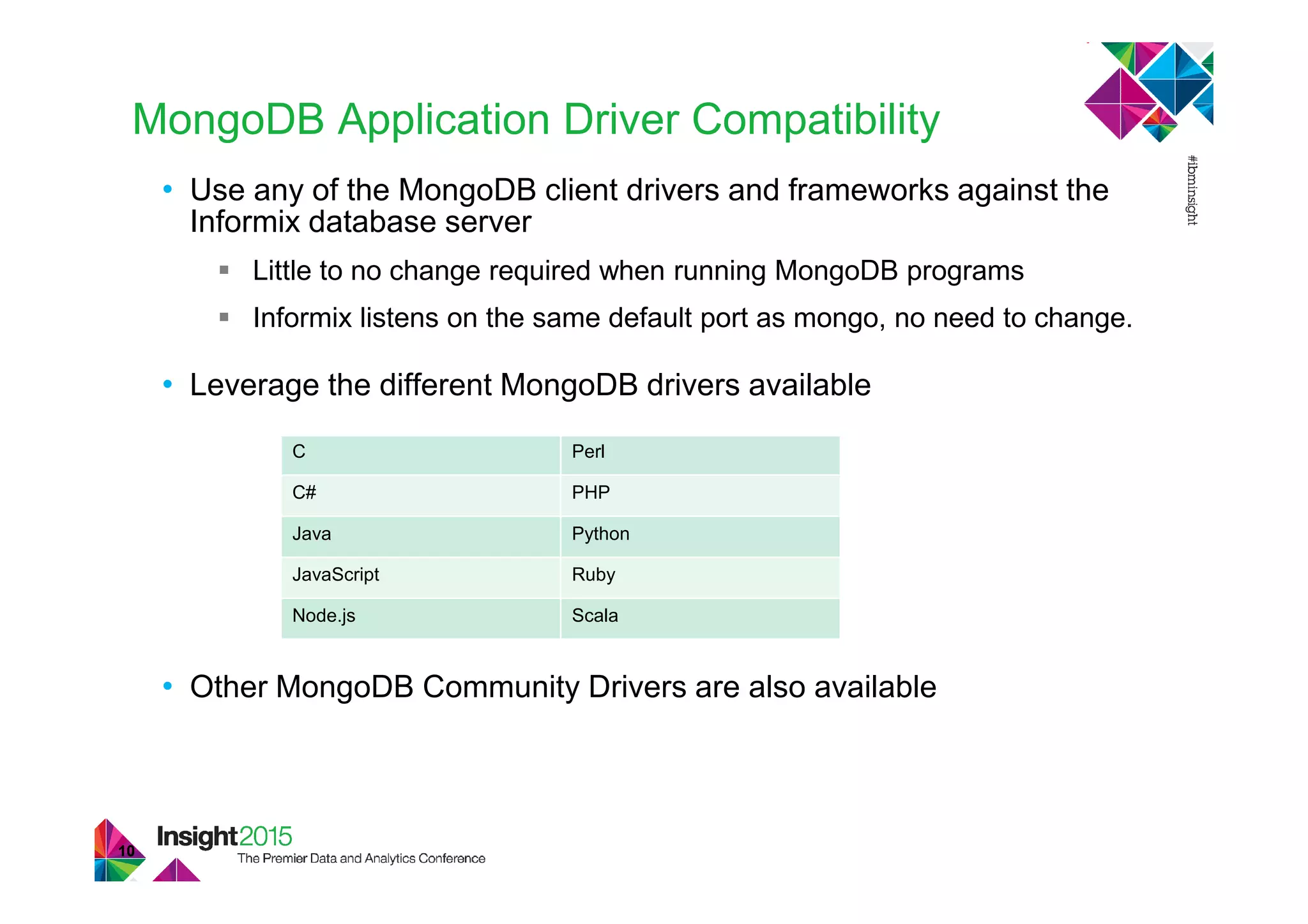 MongoDB Application Driver Compatibility
• Use any of the MongoDB client drivers and frameworks against the
Informix database server
Little to no change required when running MongoDB programs
Informix listens on the same default port as mongo, no need to change.
• Leverage the different MongoDB drivers available
• Other MongoDB Community Drivers are also available
10
C Perl
C# PHP
Java Python
JavaScript Ruby
Node.js Scala
 
