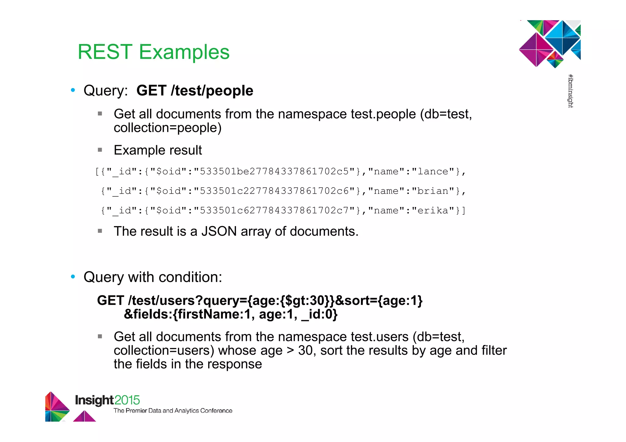 REST Examples
• Query: GET /test/people
Get all documents from the namespace test.people (db=test,
collection=people)
Example result
[{"_id":{"$oid":"533501be27784337861702c5"},"name":"lance"},
{"_id":{"$oid":"533501c227784337861702c6"},"name":"brian"},
{"_id":{"$oid":"533501c627784337861702c7"},"name":"erika"}]
The result is a JSON array of documents.
• Query with condition:
GET /test/users?query={age:{$gt:30}}&sort={age:1}
&fields:{firstName:1, age:1, _id:0}
Get all documents from the namespace test.users (db=test,
collection=users) whose age > 30, sort the results by age and filter
the fields in the response
 