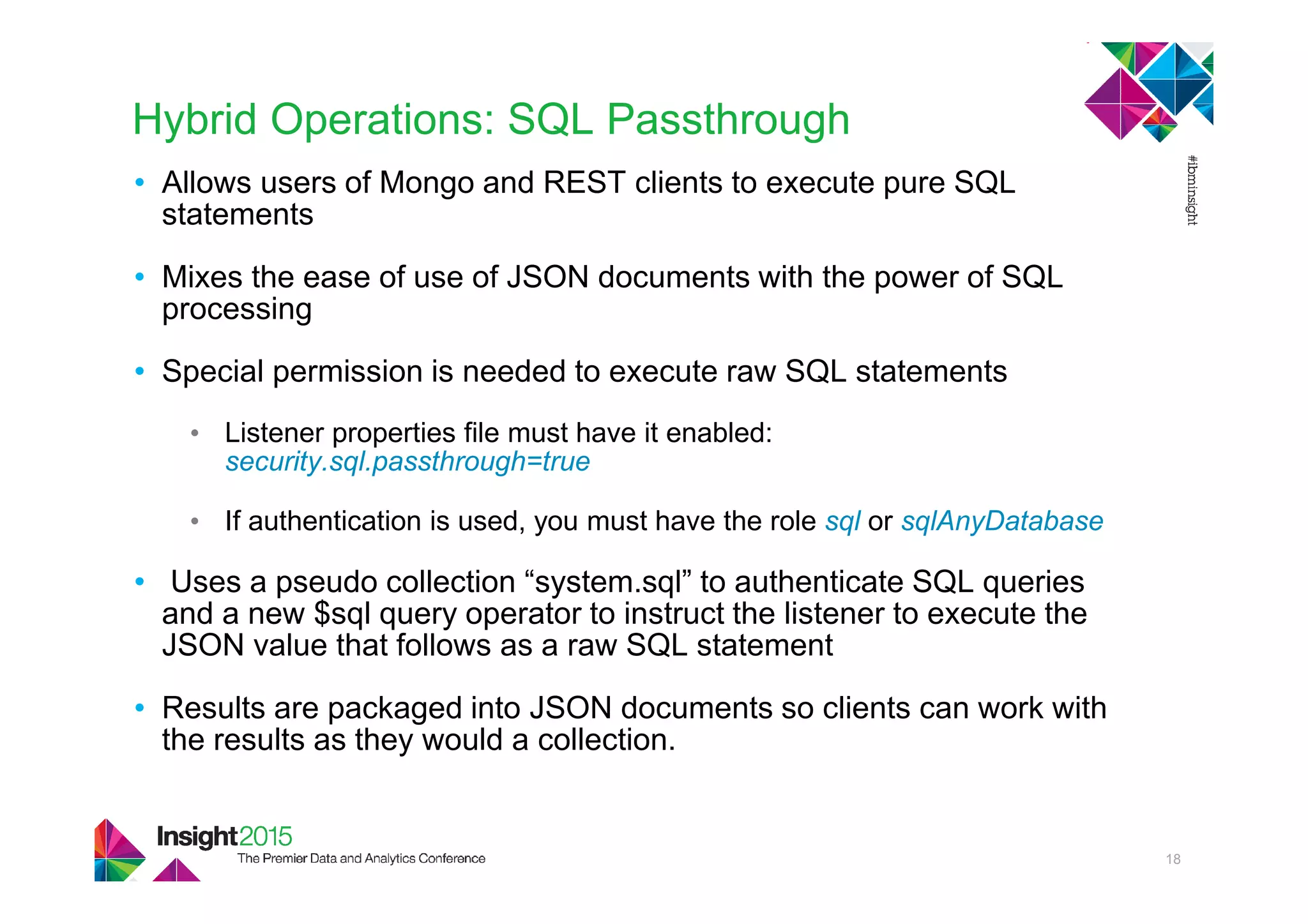 Hybrid Operations: SQL Passthrough
• Allows users of Mongo and REST clients to execute pure SQL
statements
• Mixes the ease of use of JSON documents with the power of SQL
processing
• Special permission is needed to execute raw SQL statements
• Listener properties file must have it enabled:
security.sql.passthrough=true
• If authentication is used, you must have the role sql or sqlAnyDatabase
• Uses a pseudo collection “system.sql” to authenticate SQL queries
and a new $sql query operator to instruct the listener to execute the
JSON value that follows as a raw SQL statement
• Results are packaged into JSON documents so clients can work with
the results as they would a collection.
18
 