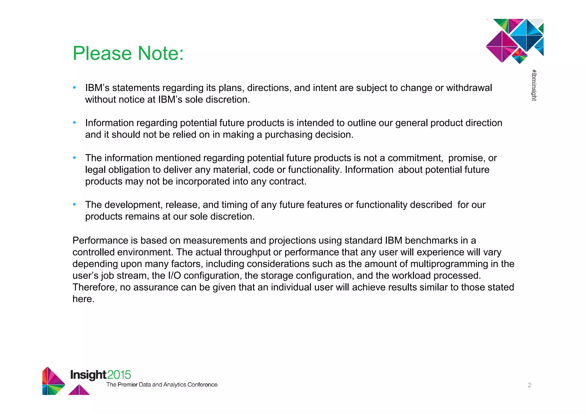 • IBM’s statements regarding its plans, directions, and intent are subject to change or withdrawal
without notice at IBM’s sole discretion.
• Information regarding potential future products is intended to outline our general product direction
and it should not be relied on in making a purchasing decision.
• The information mentioned regarding potential future products is not a commitment, promise, or
legal obligation to deliver any material, code or functionality. Information about potential future
products may not be incorporated into any contract.
• The development, release, and timing of any future features or functionality described for our
products remains at our sole discretion.
Performance is based on measurements and projections using standard IBM benchmarks in a
controlled environment. The actual throughput or performance that any user will experience will vary
depending upon many factors, including considerations such as the amount of multiprogramming in the
user’s job stream, the I/O configuration, the storage configuration, and the workload processed.
Therefore, no assurance can be given that an individual user will achieve results similar to those stated
here.
Please Note:
2
 