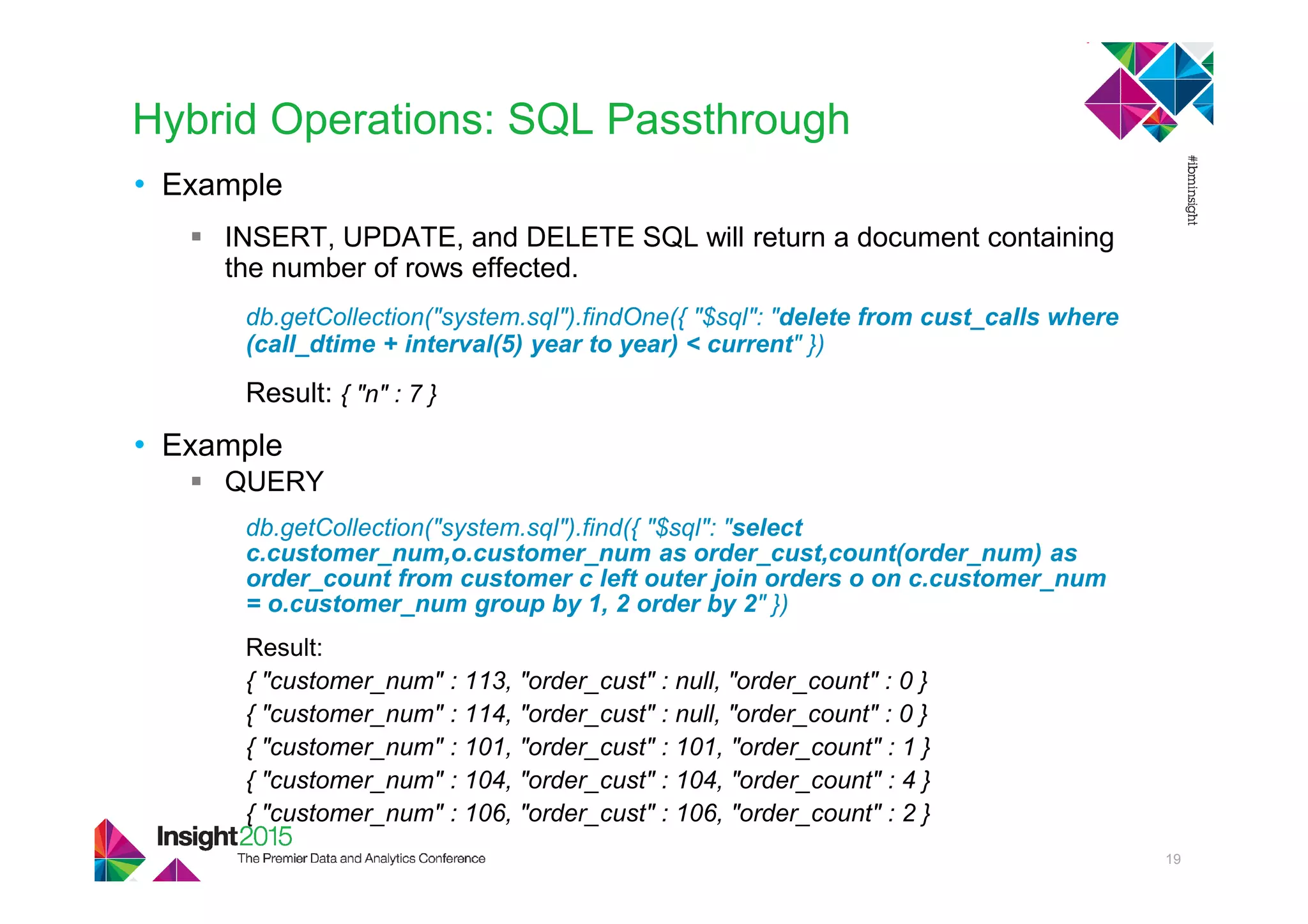 Hybrid Operations: SQL Passthrough
• Example
INSERT, UPDATE, and DELETE SQL will return a document containing
the number of rows effected.
db.getCollection("system.sql").findOne({ "$sql": "delete from cust_calls where
(call_dtime + interval(5) year to year) < current" })
Result: { "n" : 7 }
• Example
QUERY
db.getCollection("system.sql").find({ "$sql": "select
c.customer_num,o.customer_num as order_cust,count(order_num) as
order_count from customer c left outer join orders o on c.customer_num
= o.customer_num group by 1, 2 order by 2" })
Result:
{ "customer_num" : 113, "order_cust" : null, "order_count" : 0 }
{ "customer_num" : 114, "order_cust" : null, "order_count" : 0 }
{ "customer_num" : 101, "order_cust" : 101, "order_count" : 1 }
{ "customer_num" : 104, "order_cust" : 104, "order_count" : 4 }
{ "customer_num" : 106, "order_cust" : 106, "order_count" : 2 }
19
 